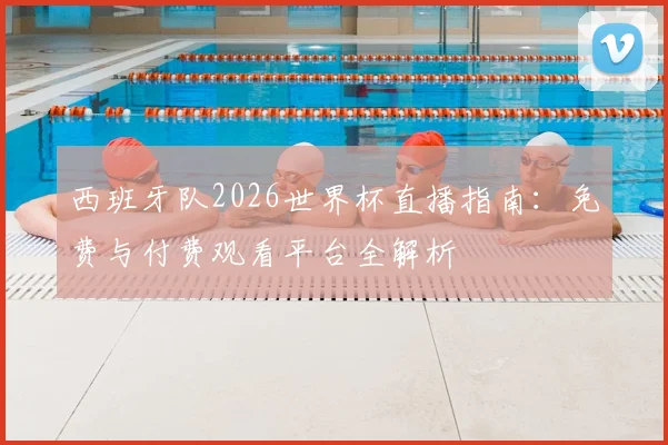 西班牙队2026世界杯直播指南：免费与付费观看平台全解析