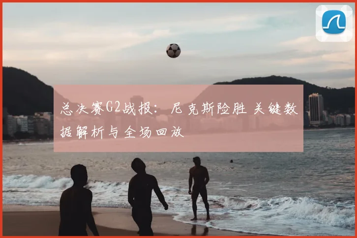 总决赛G2战报:尼克斯险胜 关键数据解析与全场回放