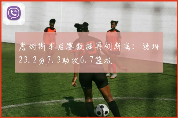 詹姆斯季后赛数据再创新高:场均23.2分7.3助攻6.7篮板
