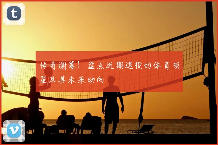 传奇谢幕！盘点近期退役的体育明星及其未来动向